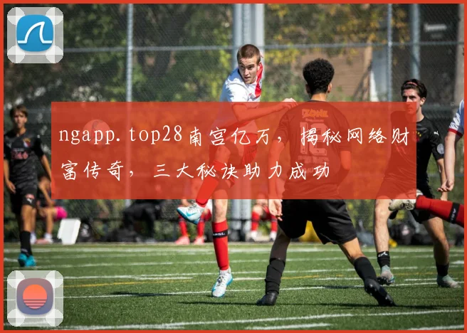 ngapp.top28南宫亿万，揭秘网络财富传奇，三大秘诀助力成功