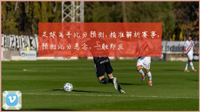 足球高手比分预测,精准解析赛事,预测比分悬念,一触即发
