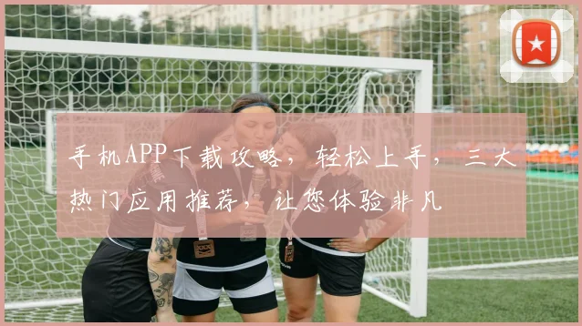 手机APP下载攻略，轻松上手，三大热门应用推荐，让您体验非凡