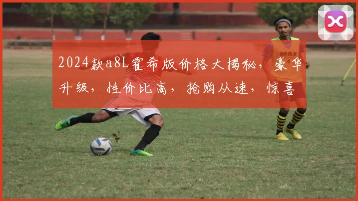 2024款a8L霍希版价格大揭秘，豪华升级，性价比高，抢购从速，惊喜不断，不容错过