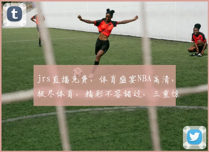 jrs直播免费，体育盛宴NBA高清，极尽体育，精彩不容错过，三重惊喜，等你来享